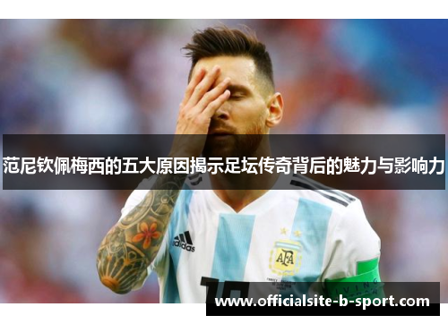 范尼钦佩梅西的五大原因揭示足坛传奇背后的魅力与影响力 范尼钦佩梅西的五大原因揭示足坛传奇背后的魅力与影响力