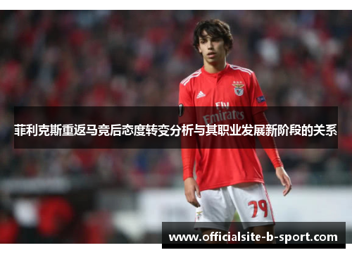 菲利克斯重返马竞后态度转变分析与其职业发展新阶段的关系 菲利克斯重返马竞后态度转变分析与其职业发展新阶段的关系