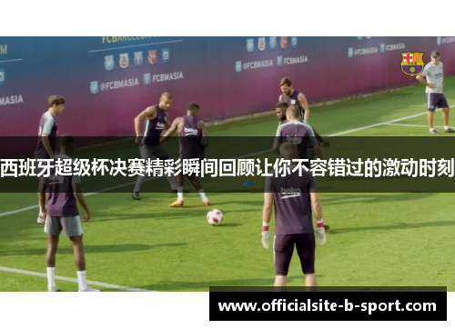西班牙超级杯决赛精彩瞬间回顾让你不容错过的激动时刻 西班牙超级杯决赛精彩瞬间回顾让你不容错过的激动时刻