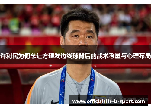 许利民为何总让方硕发边线球背后的战术考量与心理布局 许利民为何总让方硕发边线球背后的战术考量与心理布局