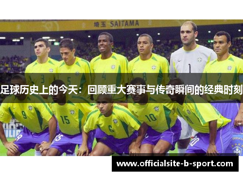 足球历史上的今天:回顾重大赛事与传奇瞬间的经典时刻 足球历史上的今天:回顾重大赛事与传奇瞬间的经典时刻
