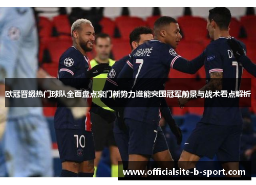 欧冠晋级热门球队全面盘点豪门新势力谁能突围冠军前景与战术看点解析 欧冠晋级热门球队全面盘点豪门新势力谁能突围冠军前景与战术看点解析