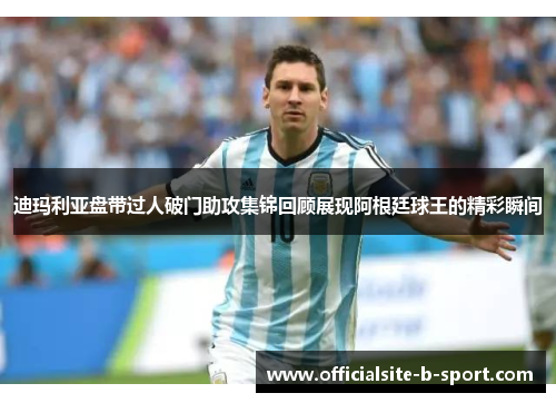 迪玛利亚盘带过人破门助攻集锦回顾展现阿根廷球王的精彩瞬间