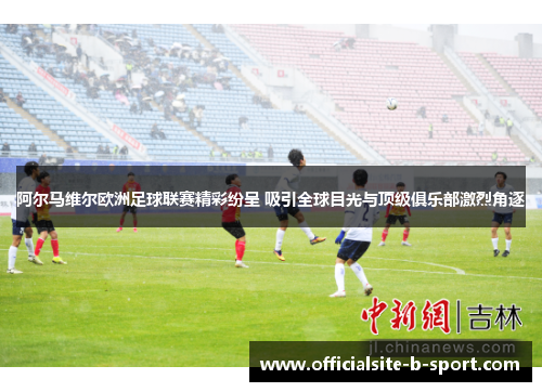 阿尔马维尔欧洲足球联赛精彩纷呈 吸引全球目光与顶级俱乐部激烈角逐