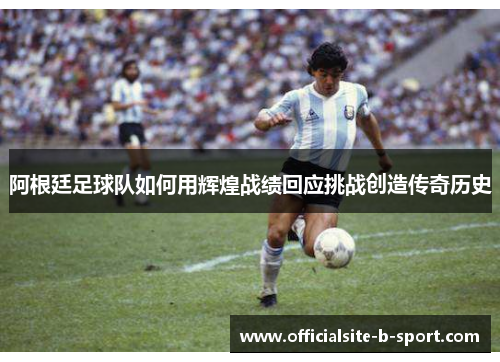 阿根廷足球队如何用辉煌战绩回应挑战创造传奇历史 阿根廷足球队如何用辉煌战绩回应挑战创造传奇历史