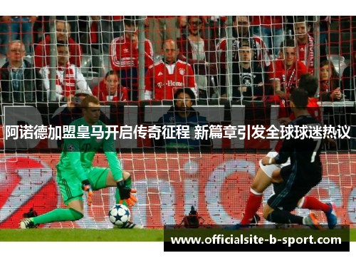 阿诺德加盟皇马开启传奇征程 新篇章引发全球球迷热议 阿诺德加盟皇马开启传奇征程 新篇章引发全球球迷热议