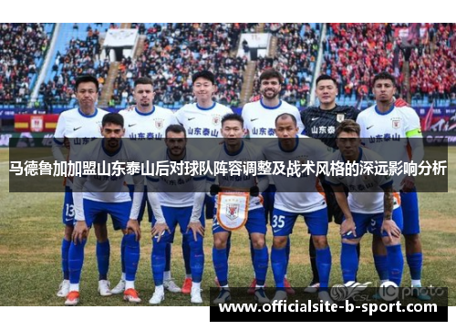 马德鲁加加盟山东泰山后对球队阵容调整及战术风格的深远影响分析