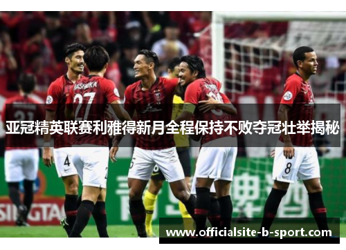 亚冠精英联赛利雅得新月全程保持不败夺冠壮举揭秘 亚冠精英联赛利雅得新月全程保持不败夺冠壮举揭秘