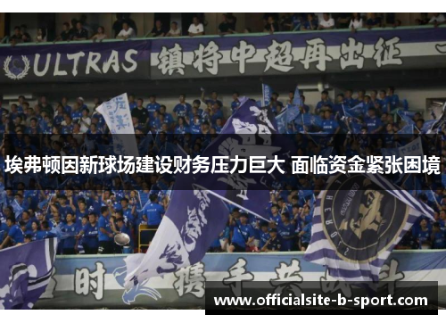 埃弗顿因新球场建设财务压力巨大 面临资金紧张困境