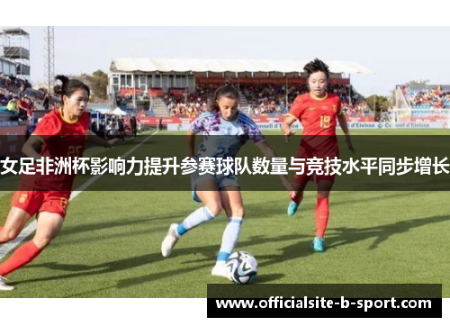 女足非洲杯影响力提升参赛球队数量与竞技水平同步增长