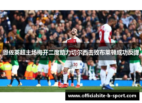 恩佐英超主场梅开二度助力切尔西击败布莱顿成功反弹 恩佐英超主场梅开二度助力切尔西击败布莱顿成功反弹
