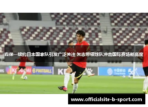 森保一续约日本国家队引发广泛关注 矢志带领球队冲击国际赛场新高度