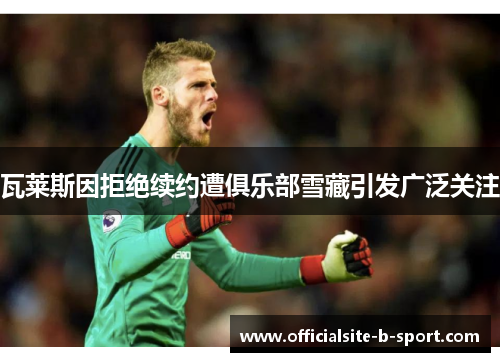 瓦莱斯因拒绝续约遭俱乐部雪藏引发广泛关注 瓦莱斯因拒绝续约遭俱乐部雪藏引发广泛关注