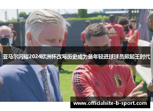 亚马尔闪耀2024欧洲杯改写历史成为最年轻进球球员掀起王时代