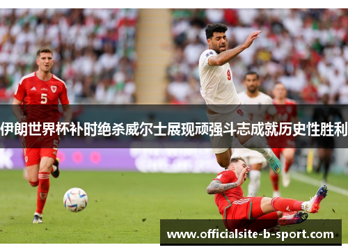 伊朗世界杯补时绝杀威尔士展现顽强斗志成就历史性胜利