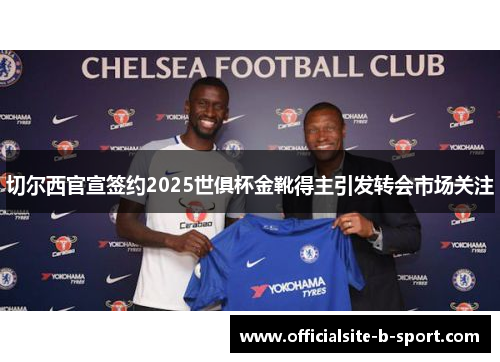 切尔西官宣签约2025世俱杯金靴得主引发转会市场关注