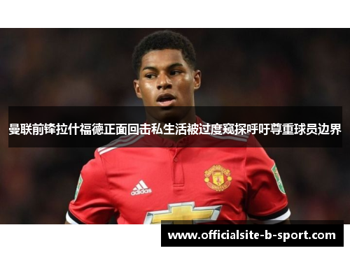 曼联前锋拉什福德正面回击私生活被过度窥探呼吁尊重球员边界