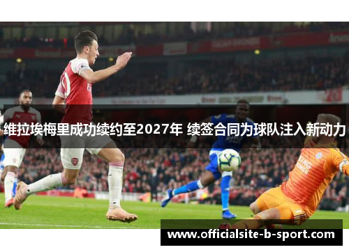 维拉埃梅里成功续约至2027年 续签合同为球队注入新动力