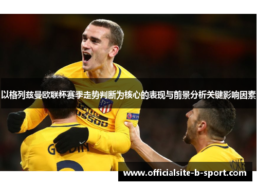 以格列兹曼欧联杯赛季走势判断为核心的表现与前景分析关键影响因素 以格列兹曼欧联杯赛季走势判断为核心的表现与前景分析关键影响因素